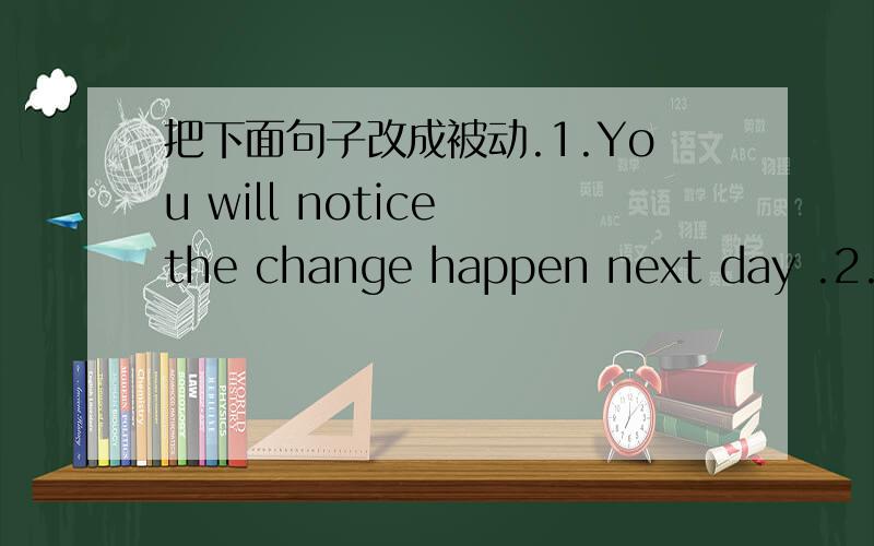 把下面句子改成被动.1.You will notice the change happen next day .2.Th