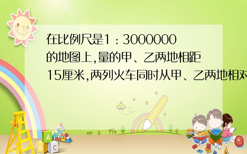 在比例尺是1：3000000的地图上,量的甲、乙两地相距15厘米,两列火车同时从甲、乙两地相对开出,