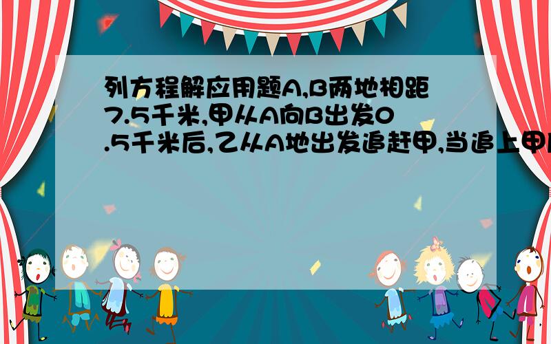 列方程解应用题A,B两地相距7.5千米,甲从A向B出发0.5千米后,乙从A地出发追赶甲,当追上甲后,乙又立即返回A地,当