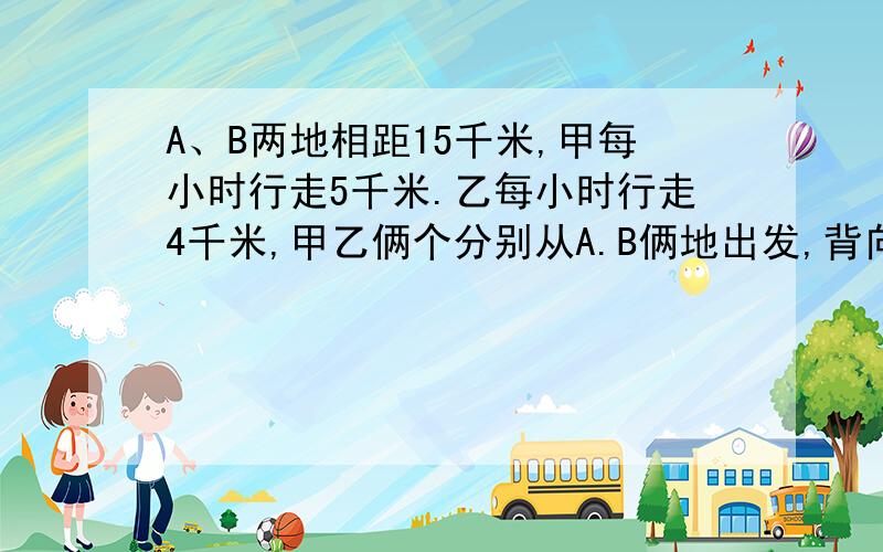 A、B两地相距15千米,甲每小时行走5千米.乙每小时行走4千米,甲乙俩个分别从A.B俩地出发,背向而行,几小时后,俩人相