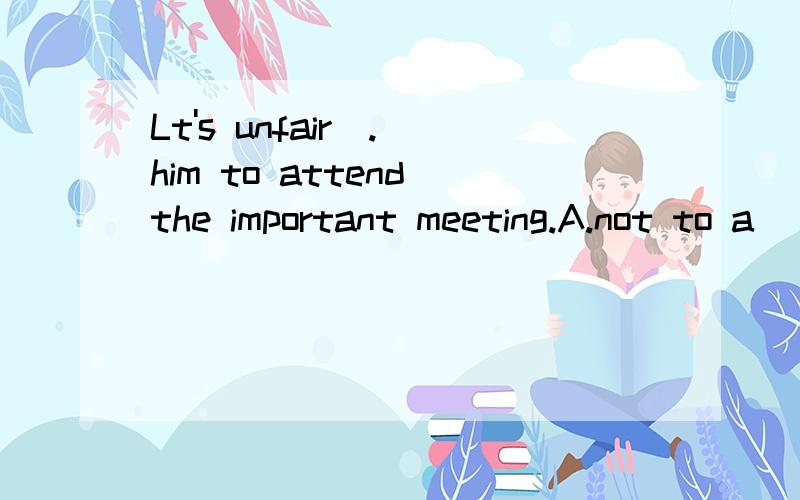 Lt's unfair(.)him to attend the important meeting.A.not to a