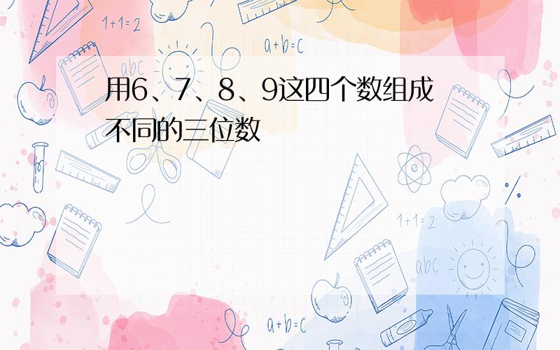 用6、7、8、9这四个数组成不同的三位数