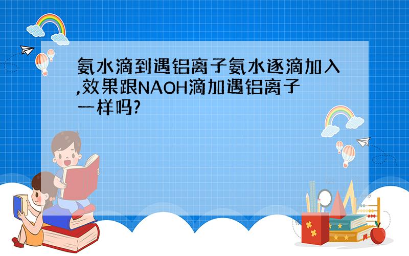 氨水滴到遇铝离子氨水逐滴加入,效果跟NAOH滴加遇铝离子一样吗?