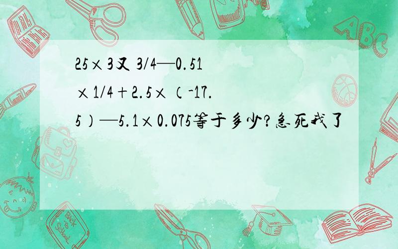 25×3又 3/4—0.51×1/4+2.5×（-17.5）—5.1×0.075等于多少?急死我了