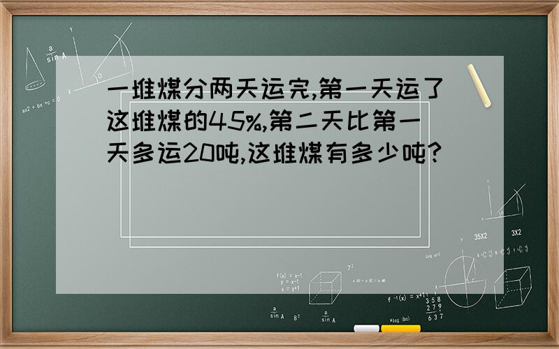 一堆煤分两天运完,第一天运了这堆煤的45%,第二天比第一天多运20吨,这堆煤有多少吨?