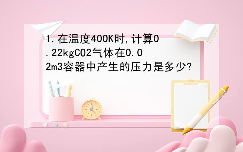 1.在温度400K时,计算0.22kgCO2气体在0.02m3容器中产生的压力是多少?