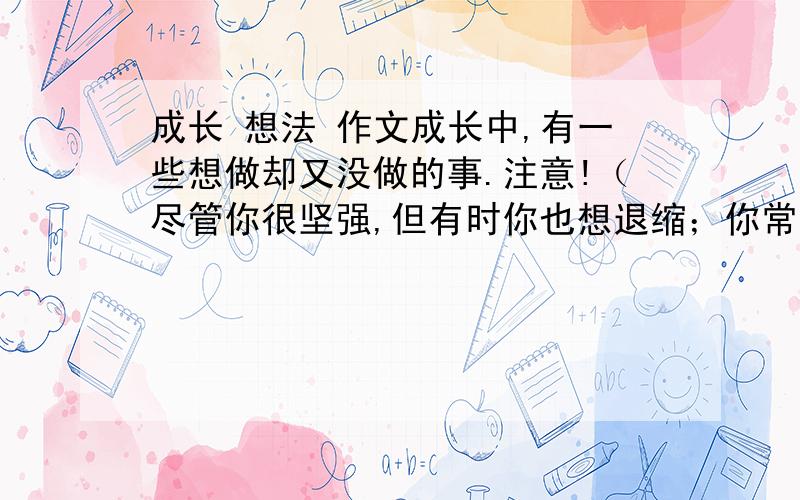 成长 想法 作文成长中,有一些想做却又没做的事.注意!（尽管你很坚强,但有时你也想退缩；你常常想要努力,但又常常控制不住