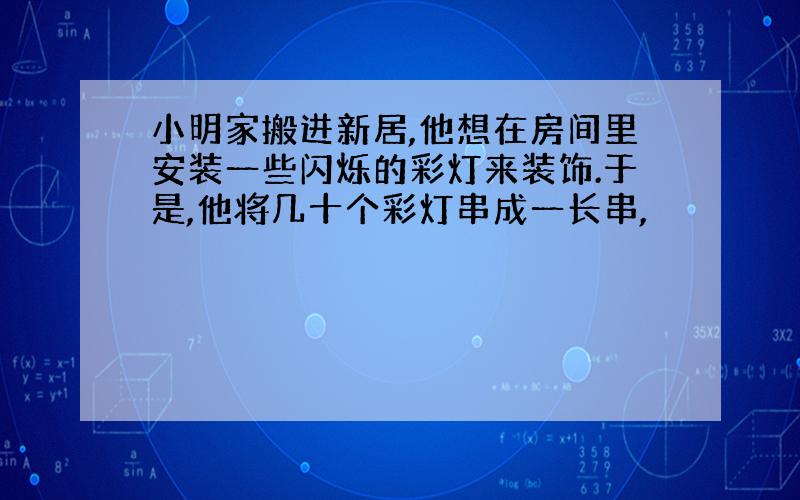 小明家搬进新居,他想在房间里安装一些闪烁的彩灯来装饰.于是,他将几十个彩灯串成一长串,