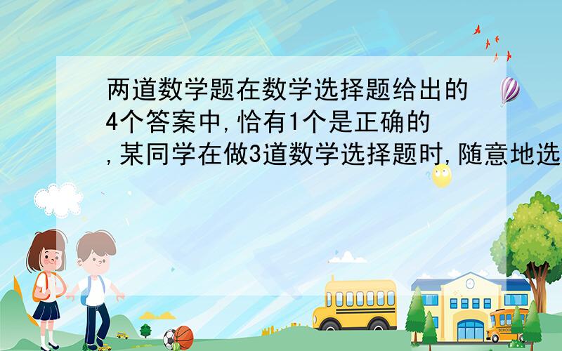 两道数学题在数学选择题给出的4个答案中,恰有1个是正确的,某同学在做3道数学选择题时,随意地选定其中的正确答案,那么3道