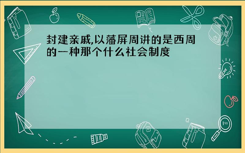 封建亲戚,以藩屏周讲的是西周的一种那个什么社会制度