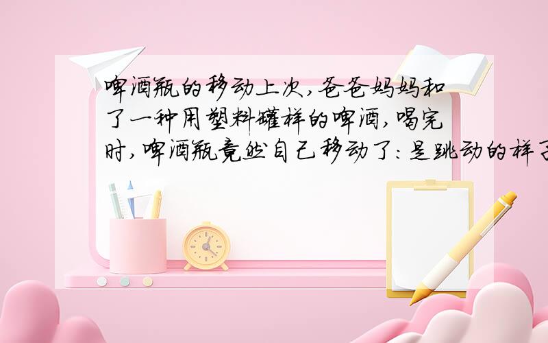 啤酒瓶的移动上次,爸爸妈妈和了一种用塑料罐样的啤酒,喝完时,啤酒瓶竟然自己移动了：是跳动的样子.我一开始还不敢相信,认为