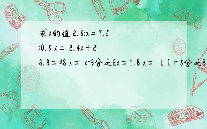 求x的值 2.5：x=7.5:0.5 x= 2.4x+28.8=48 x= x-3分之2x=1.8 x= （1＋5分之3