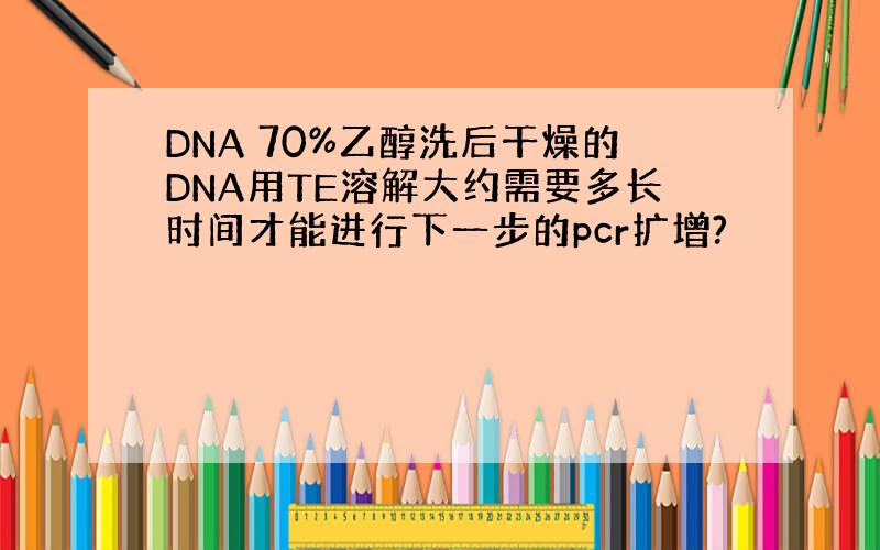 DNA 70%乙醇洗后干燥的DNA用TE溶解大约需要多长时间才能进行下一步的pcr扩增?