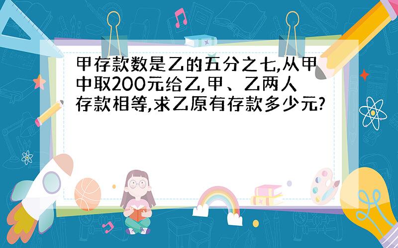 甲存款数是乙的五分之七,从甲中取200元给乙,甲、乙两人存款相等,求乙原有存款多少元?