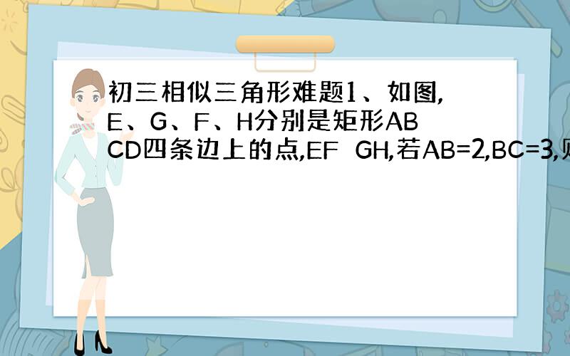 初三相似三角形难题1、如图,E、G、F、H分别是矩形ABCD四条边上的点,EF⊥GH,若AB=2,BC=3,则EF：GH