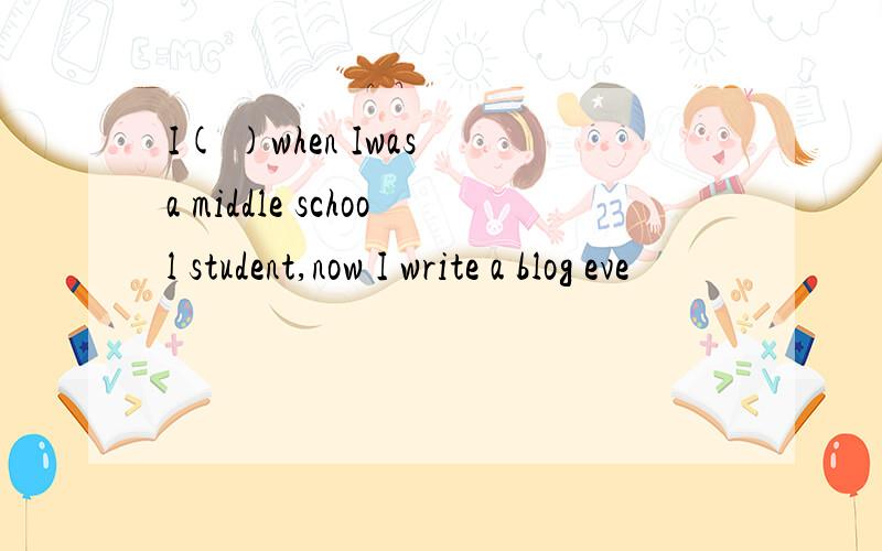 I( )when Iwas a middle school student,now I write a blog eve