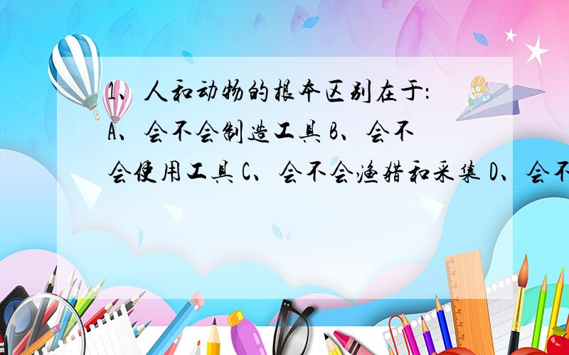 1、人和动物的根本区别在于：A、会不会制造工具 B、会不会使用工具 C、会不会渔猎和采集 D、会不会用火