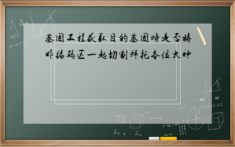 基因工程获取目的基因时是否将非编码区一起切割拜托各位大神