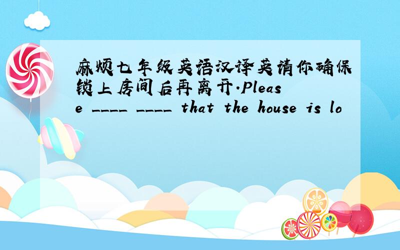 麻烦七年级英语汉译英请你确保锁上房间后再离开.Please ____ ____ that the house is lo