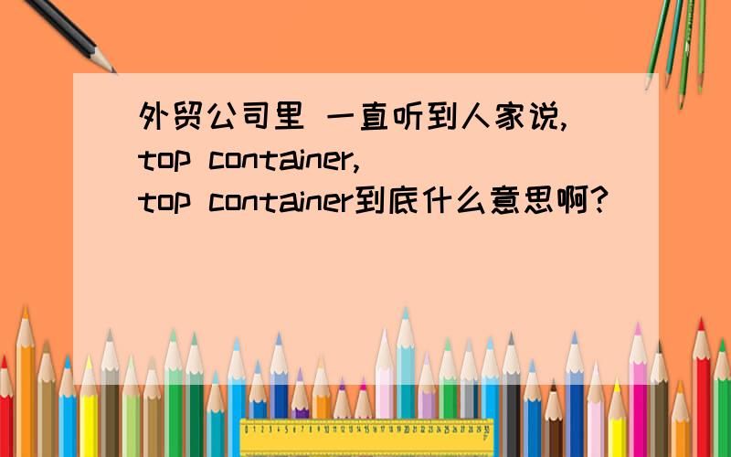 外贸公司里 一直听到人家说,top container,top container到底什么意思啊?