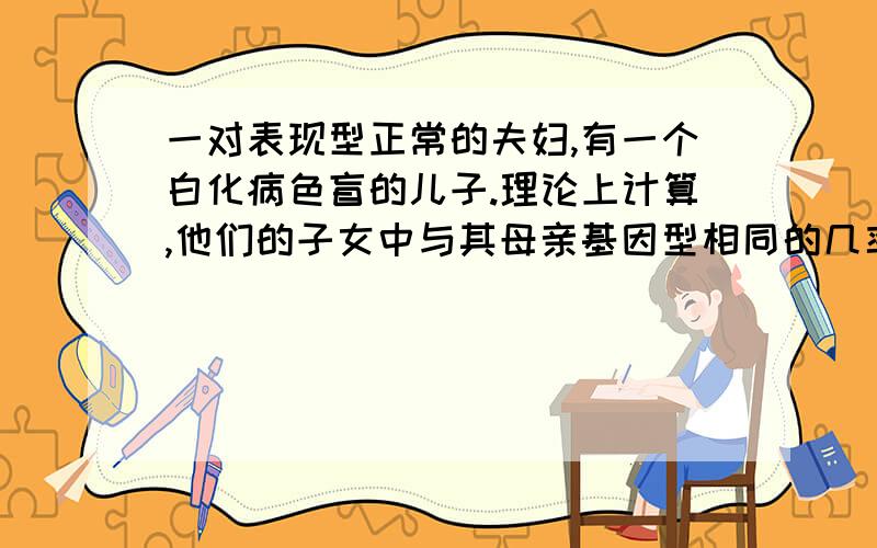 一对表现型正常的夫妇,有一个白化病色盲的儿子.理论上计算,他们的子女中与其母亲基因型相同的几率是