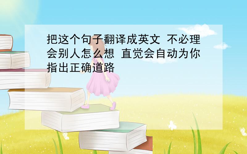 把这个句子翻译成英文 不必理会别人怎么想 直觉会自动为你指出正确道路