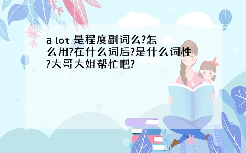 a lot 是程度副词么?怎么用?在什么词后?是什么词性?大哥大姐帮忙吧?