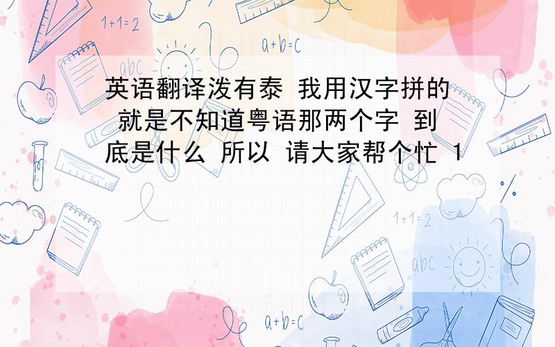 英语翻译泼有泰 我用汉字拼的 就是不知道粤语那两个字 到底是什么 所以 请大家帮个忙 1