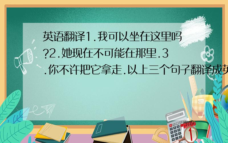 英语翻译1.我可以坐在这里吗?2.她现在不可能在那里.3.你不许把它拿走.以上三个句子翻译成英语.