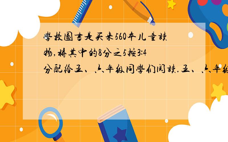 学校图书是买来560本儿童读物,将其中的8分之5按3:4分配给五、六年级同学们阅读.五、六年级个分到多少本