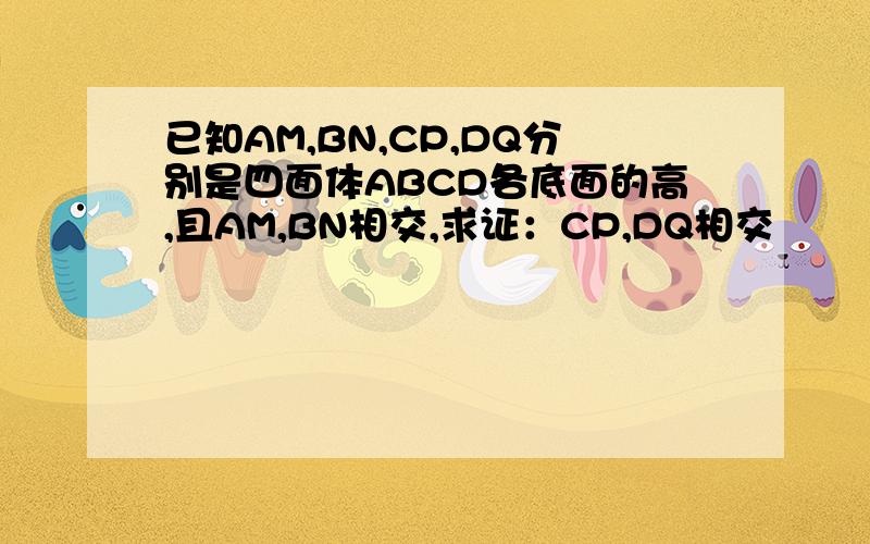 已知AM,BN,CP,DQ分别是四面体ABCD各底面的高,且AM,BN相交,求证：CP,DQ相交