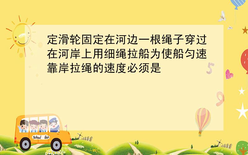 定滑轮固定在河边一根绳子穿过在河岸上用细绳拉船为使船匀速靠岸拉绳的速度必须是