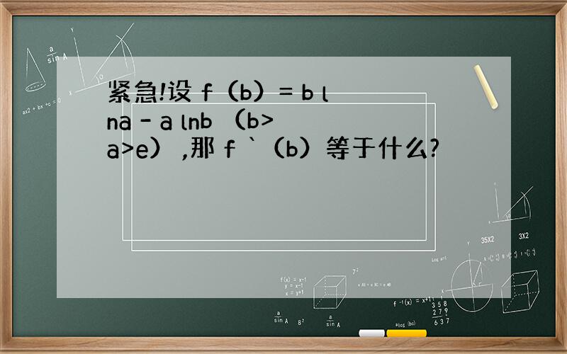 紧急!设 f（b）= b lna - a lnb （b>a>e） ,那 f `（b）等于什么?