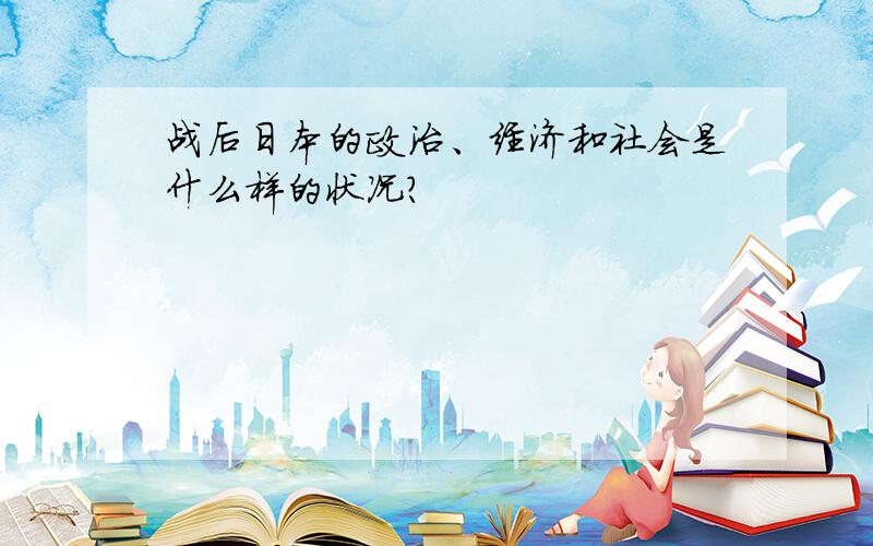 战后日本的政治、经济和社会是什么样的状况?
