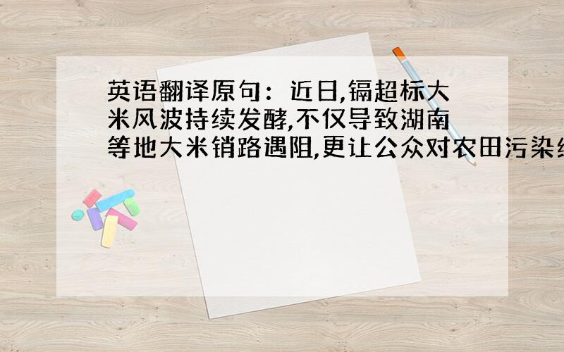 英语翻译原句：近日,镉超标大米风波持续发酵,不仅导致湖南等地大米销路遇阻,更让公众对农田污染给百姓餐桌带来的威胁有了新的