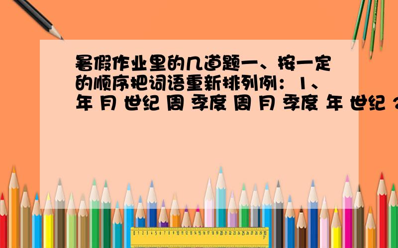 暑假作业里的几道题一、按一定的顺序把词语重新排列例：1、年 月 世纪 周 季度 周 月 季度 年 世纪 2、子夜 上午