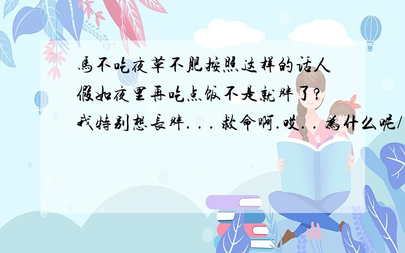 马不吃夜草不肥按照这样的话人假如夜里再吃点饭不是就胖了?我特别想长胖. . . 救命啊.哎. . 为什么呢/.?为什么有