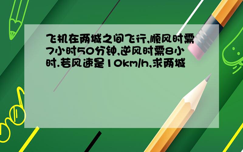 飞机在两城之间飞行,顺风时需7小时50分钟,逆风时需8小时.若风速是10km/h,求两城