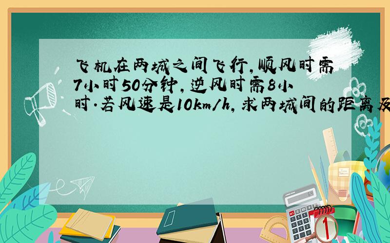 飞机在两城之间飞行,顺风时需7小时50分钟,逆风时需8小时.若风速是10km/h,求两城间的距离及飞机的飞行速度.