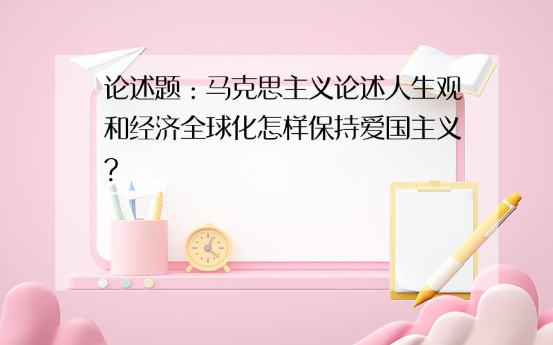 论述题：马克思主义论述人生观和经济全球化怎样保持爱国主义?