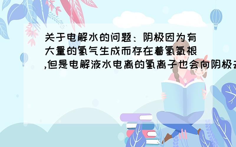 关于电解水的问题：阴极因为有大量的氢气生成而存在着氢氧根,但是电解液水电离的氢离子也会向阴极去.