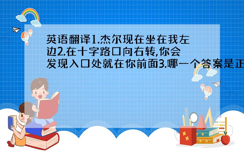 英语翻译1.杰尔现在坐在我左边2.在十字路口向右转,你会发现入口处就在你前面3.哪一个答案是正确的4.我们沿着第六街走,