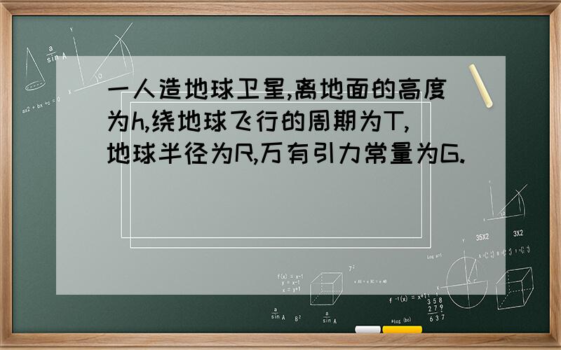 一人造地球卫星,离地面的高度为h,绕地球飞行的周期为T,地球半径为R,万有引力常量为G.