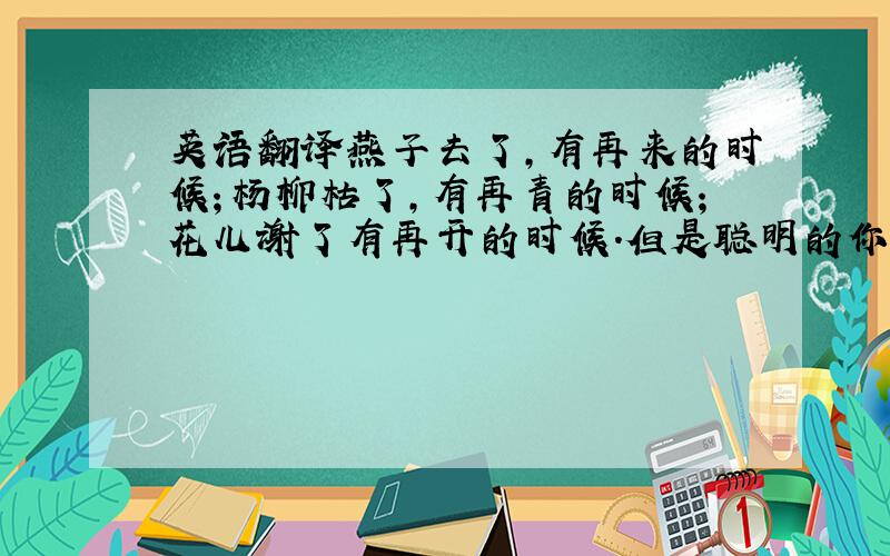 英语翻译燕子去了,有再来的时候；杨柳枯了,有再青的时候；花儿谢了有再开的时候.但是聪明的你告诉我,我们的日子为什么一去不