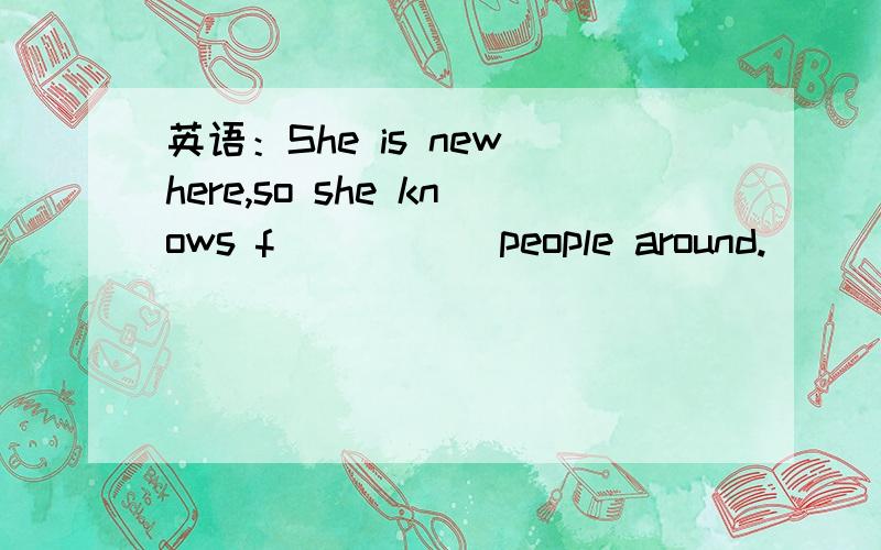 英语：She is new here,so she knows f_____ people around.