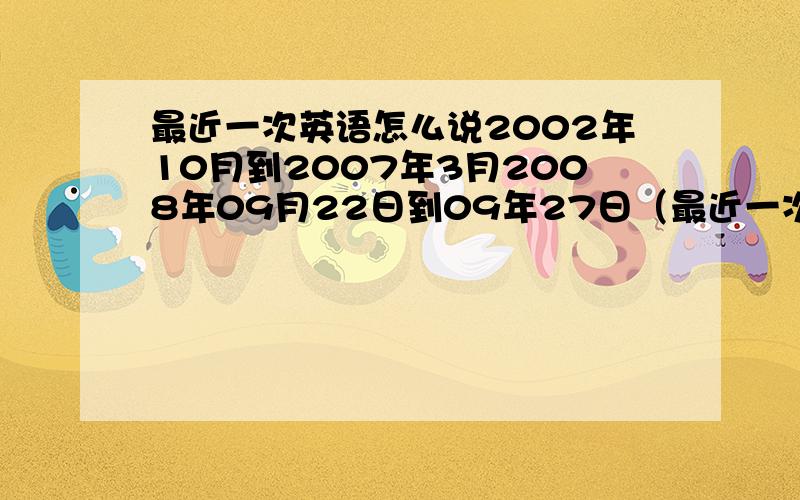 最近一次英语怎么说2002年10月到2007年3月2008年09月22日到09年27日（最近一次）