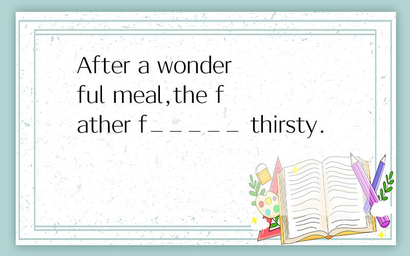 After a wonderful meal,the father f_____ thirsty.