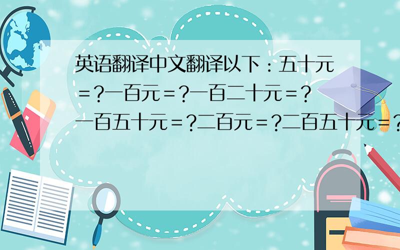 英语翻译中文翻译以下：五十元＝?一百元＝?一百二十元＝?一百五十元＝?二百元＝?二百五十元＝?三百元＝?三百五十＝?四百