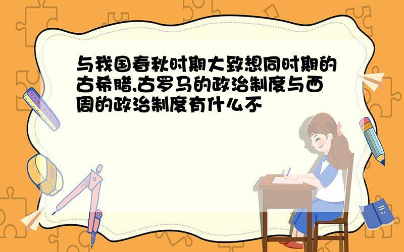 与我国春秋时期大致想同时期的古希腊,古罗马的政治制度与西周的政治制度有什么不