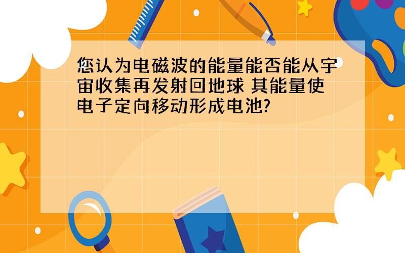 您认为电磁波的能量能否能从宇宙收集再发射回地球 其能量使电子定向移动形成电池?